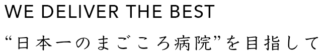 WE DELIVER THE BEST “日本一のまごころ病院”を目指して